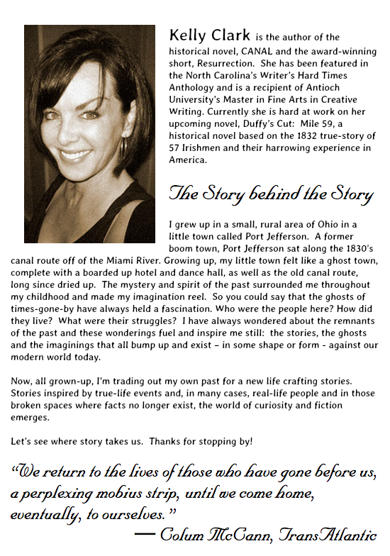 ﷯ Kelly Clark is the author of the historical novel, CANAL and the award-winning short, Resurrection. She has been featured in the North Carolina’s Writer’s Hard Times Anthology and is a recipient of Antioch University’s Master in Fine Arts in Creative Writing. Currently she is hard at work on her upcoming novel, Duffy’s Cut: Mile 59, a historical novel based on the 1832 true-story of 57 Irishmen and their harrowing experience in America. The Story behind the Story I grew up in a small, rural area of Ohio in a little town called Port Jefferson. A former boom town, Port Jefferson sat along the 1830's canal route off of the Miami River. Growing up, my little town felt like a ghost town, complete with a boarded up hotel and dance hall, as well as the old canal route, long since dried up. The mystery and spirit of the past surrounded me throughout my childhood and made my imagination reel. So you could say that the ghosts of times-gone-by have always held a fascination. Who were the people here? How did they live? What were their struggles? I have always wondered about the remnants of the past and these wonderings fuel and inspire me still: the stories, the ghosts and the imaginings that all bump up and exist – in some shape or form - against our modern world today.  
Now, all grown-up, I'm trading out my own past for a new life crafting stories. Stories inspired by true-life events and, in many cases, real-life people and in those broken spaces where facts no longer exist, the world of curiosity and fiction emerges. Let's see where story takes us. Thanks for stopping by! 
“We return to the lives of those who have gone before us, a perplexing mobius strip, until we come home, eventually, to ourselves.”   ― Colum McCann, TransAtlantic
